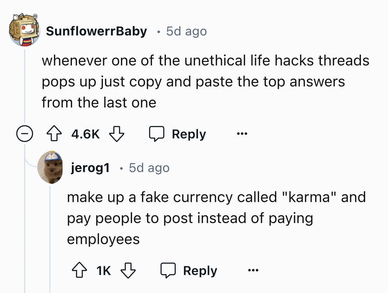 screenshot - SunflowerrBaby 5d ago whenever one of the unethical life hacks threads pops up just copy and paste the top answers from the last one jerog1 5d ago make up a fake currency called "karma" and pay people to post instead of paying employees 1K